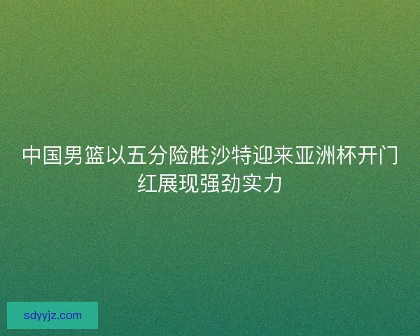 中国男篮以五分险胜沙特迎来亚洲杯开门红展现强劲实力