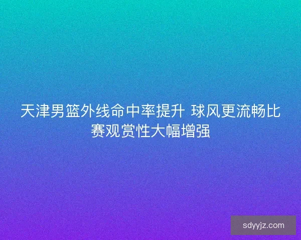 天津男篮外线命中率提升 球风更流畅比赛观赏性大幅增强