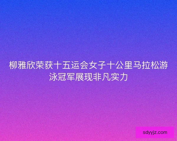 柳雅欣荣获十五运会女子十公里马拉松游泳冠军展现非凡实力