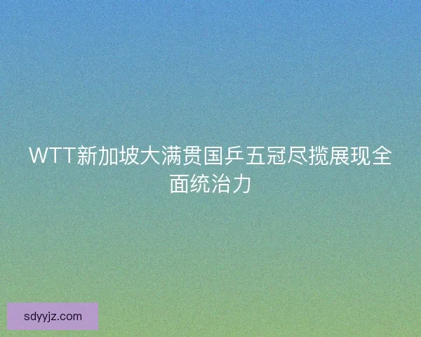 WTT新加坡大满贯国乒五冠尽揽展现全面统治力