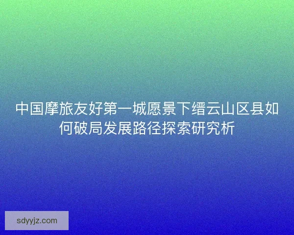 中国摩旅友好第一城愿景下缙云山区县如何破局发展路径探索研究析
