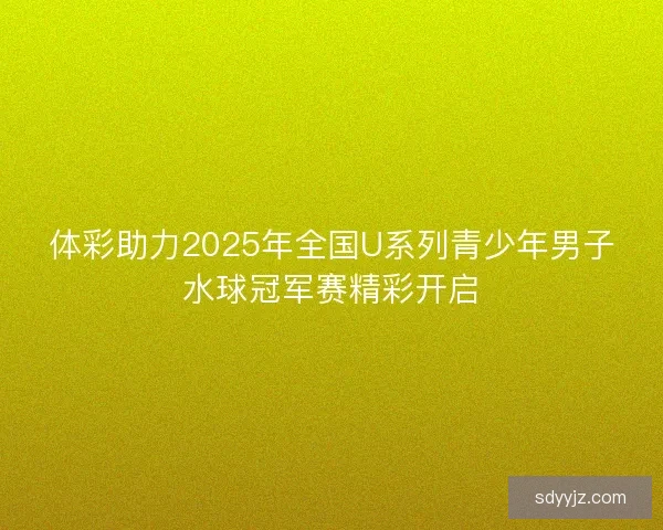 体彩助力2025年全国U系列青少年男子水球冠军赛精彩开启