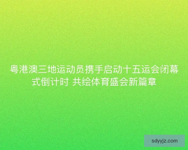 粤港澳三地运动员携手启动十五运会闭幕式倒计时 共绘体育盛会新篇章