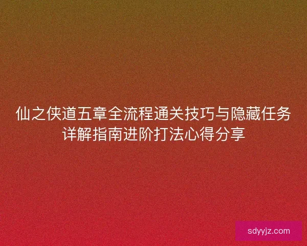 仙之侠道五章全流程通关技巧与隐藏任务详解指南进阶打法心得分享 仙之侠道五章全流程通关技巧与隐藏任务详解指南进阶打法心得分享