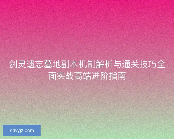 剑灵遗忘墓地副本机制解析与通关技巧全面实战高端进阶指南