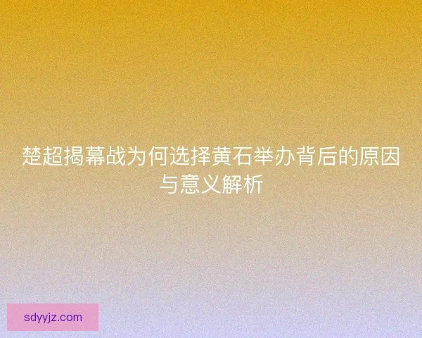 楚超揭幕战为何选择黄石举办背后的原因与意义解析