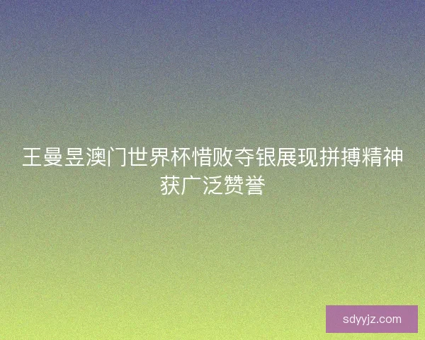 王曼昱澳门世界杯惜败夺银展现拼搏精神获广泛赞誉