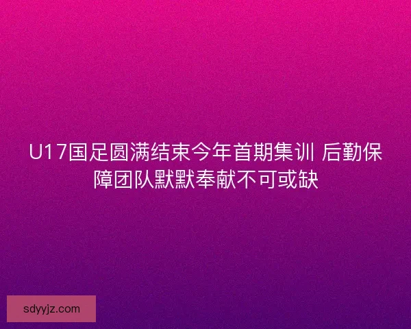 U17国足圆满结束今年首期集训 后勤保障团队默默奉献不可或缺