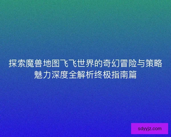 探索魔兽地图飞飞世界的奇幻冒险与策略魅力深度全解析终极指南篇