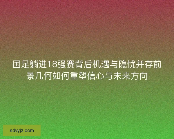 国足躺进18强赛背后机遇与隐忧并存前景几何如何重塑信心与未来方向 国足躺进18强赛背后机遇与隐忧并存前景几何如何重塑信心与未来方向