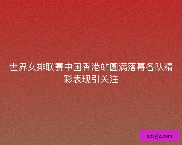 世界女排联赛中国香港站圆满落幕各队精彩表现引关注 世界女排联赛中国香港站圆满落幕各队精彩表现引关注