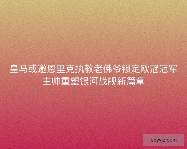 皇马或邀恩里克执教老佛爷锁定欧冠冠军主帅重塑银河战舰新篇章