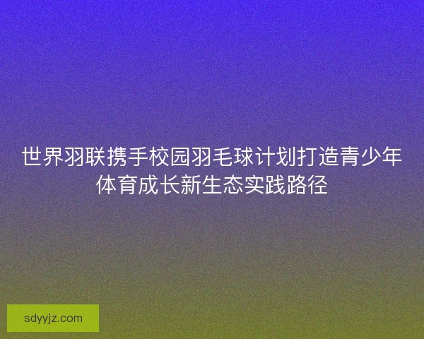 世界羽联携手校园羽毛球计划打造青少年体育成长新生态实践路径 世界羽联携手校园羽毛球计划打造青少年体育成长新生态实践路径