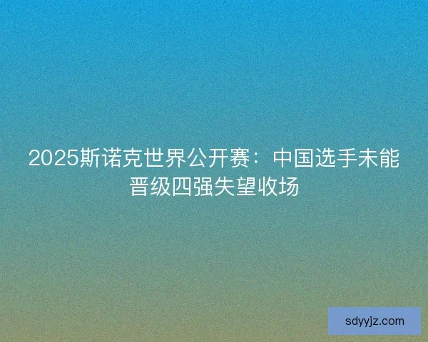 2025斯诺克世界公开赛:中国选手未能晋级四强失望收场 2025斯诺克世界公开赛:中国选手未能晋级四强失望收场