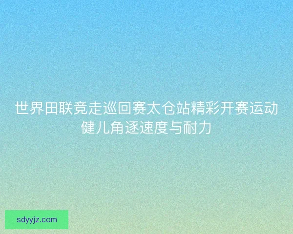 世界田联竞走巡回赛太仓站精彩开赛运动健儿角逐速度与耐力