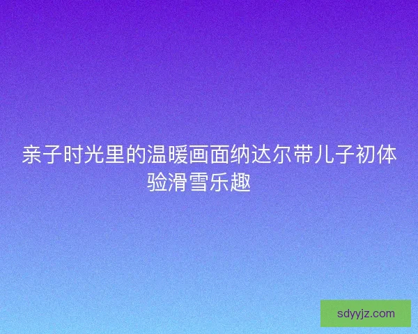 亲子时光里的温暖画面纳达尔带儿子初体验滑雪乐趣🎿