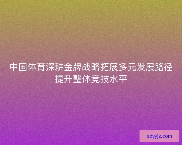 中国体育深耕金牌战略拓展多元发展路径提升整体竞技水平 中国体育深耕金牌战略拓展多元发展路径提升整体竞技水平