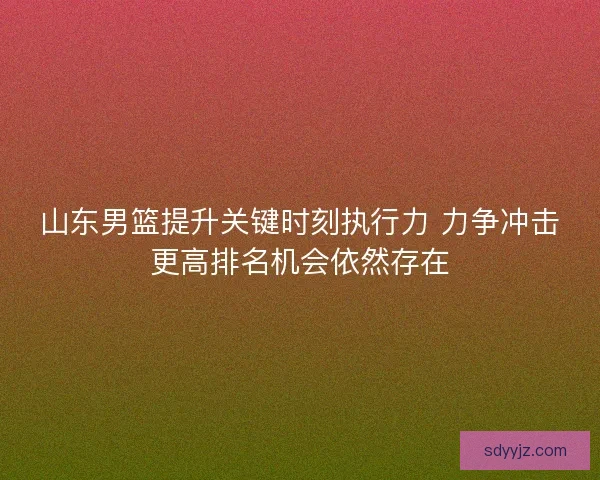 山东男篮提升关键时刻执行力 力争冲击更高排名机会依然存在 山东男篮提升关键时刻执行力 力争冲击更高排名机会依然存在